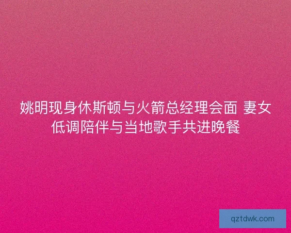 姚明现身休斯顿与火箭总经理会面 妻女低调陪伴与当地歌手共进晚餐 姚明现身休斯顿与火箭总经理会面 妻女低调陪伴与当地歌手共进晚餐