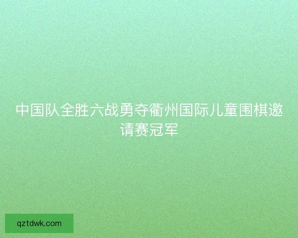 中国队全胜六战勇夺衢州国际儿童围棋邀请赛冠军