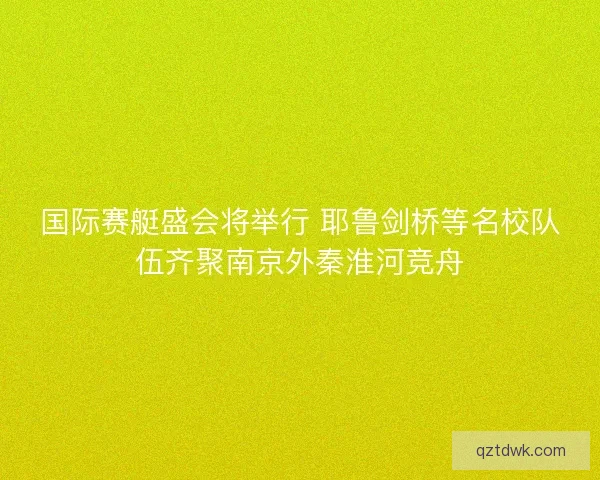 国际赛艇盛会将举行 耶鲁剑桥等名校队伍齐聚南京外秦淮河竞舟